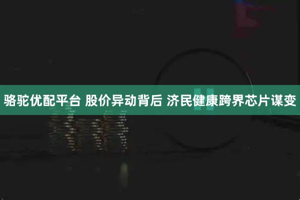 骆驼优配平台 股价异动背后 济民健康跨界芯片谋变