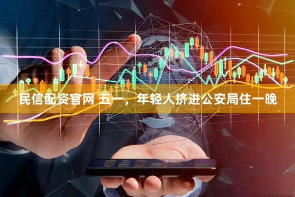 民信配资官网 五一，年轻人挤进公安局住一晚