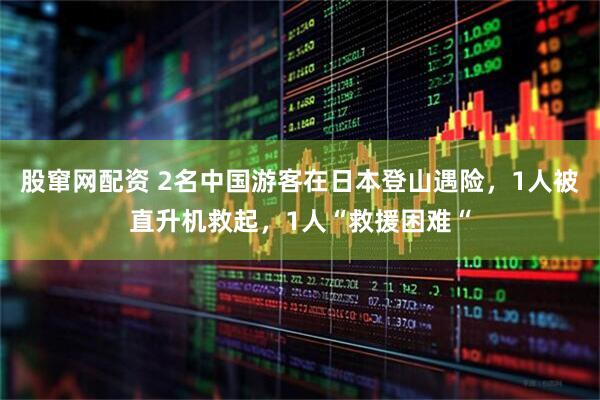 股窜网配资 2名中国游客在日本登山遇险，1人被直升机救起，1人“救援困难“