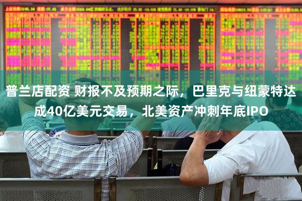 普兰店配资 财报不及预期之际，巴里克与纽蒙特达成40亿美元交易，北美资产冲刺年底IPO