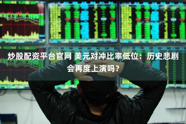 炒股配资平台官网 美元对冲比率低位：历史悲剧会再度上演吗？