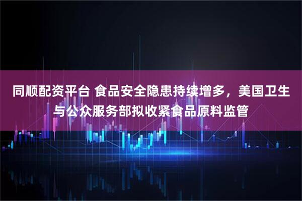 同顺配资平台 食品安全隐患持续增多，美国卫生与公众服务部拟收紧食品原料监管