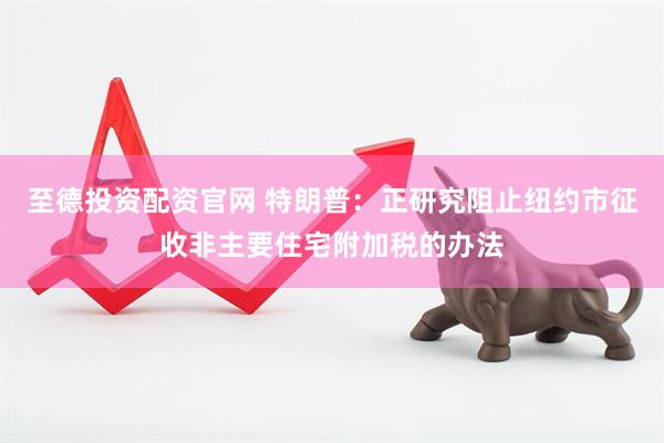 至德投资配资官网 特朗普：正研究阻止纽约市征收非主要住宅附加税的办法