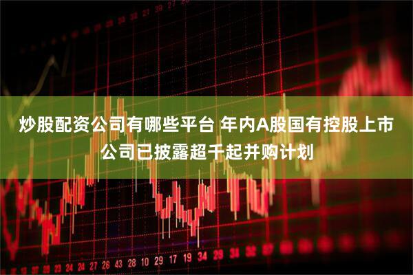 炒股配资公司有哪些平台 年内A股国有控股上市公司已披露超千起并购计划