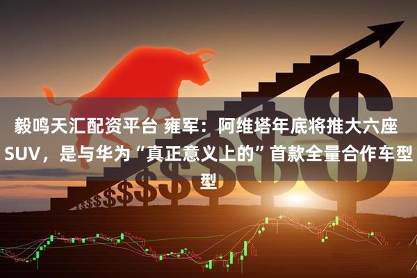 毅鸣天汇配资平台 雍军：阿维塔年底将推大六座 SUV，是与华为“真正意义上的”首款全量合作车型