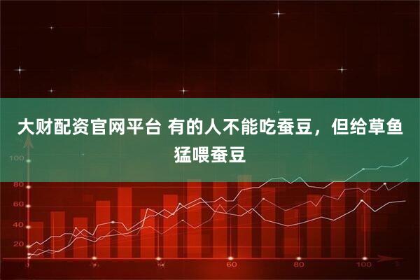 大财配资官网平台 有的人不能吃蚕豆,但给草鱼猛喂蚕豆