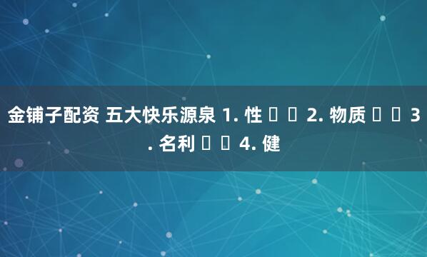 金铺子配资 五大快乐源泉 1. 性 ​​2. 物质 ​​3. 名利 ​​4. 健