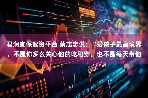 君润宜保配资平台 蔡志忠说：“爱孩子最高境界，不是你多么关心他的吃和穿，也不是每天带他