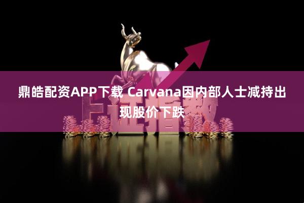 鼎皓配资APP下载 Carvana因内部人士减持出现股价下跌