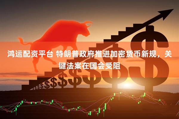 鸿运配资平台 特朗普政府推进加密货币新规，关键法案在国会受阻