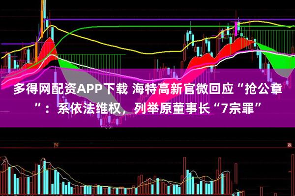 多得网配资APP下载 海特高新官微回应“抢公章”：系依法维权，列举原董事长“7宗罪”